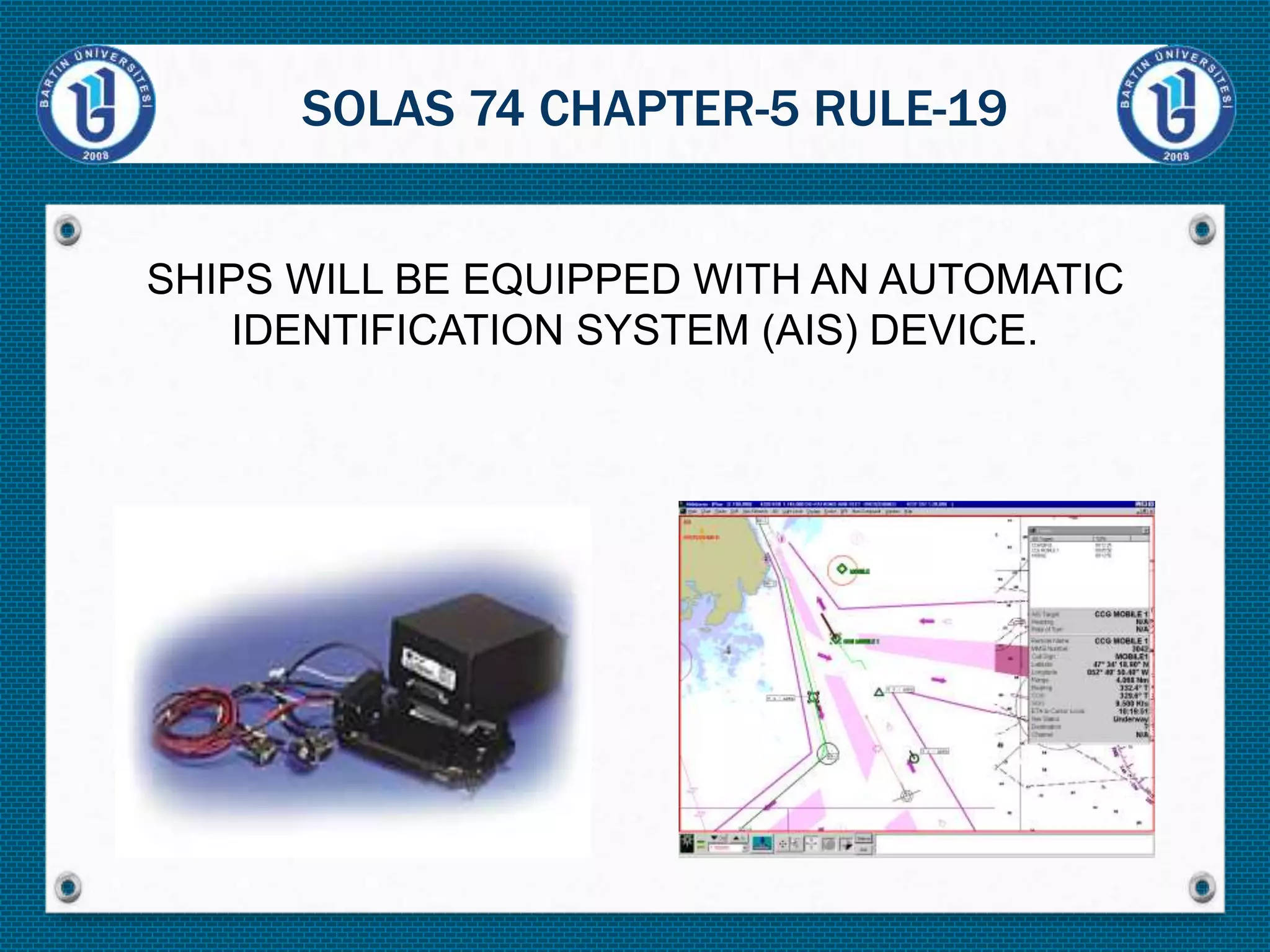 SHIPS WILL BE EQUIPPED WITH AN AUTOMATIC
IDENTIFICATION SYSTEM (AIS) DEVICE.
SOLAS 74 CHAPTER-5 RULE-19
 