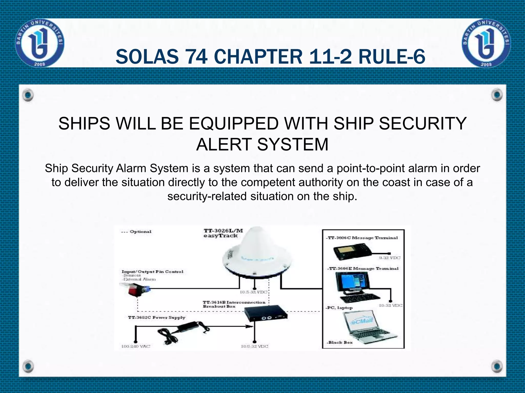 SHIPS WILL BE EQUIPPED WITH SHIP SECURITY
ALERT SYSTEM
Ship Security Alarm System is a system that can send a point-to-point alarm in order
to deliver the situation directly to the competent authority on the coast in case of a
security-related situation on the ship.
SOLAS 74 CHAPTER 11-2 RULE-6
 