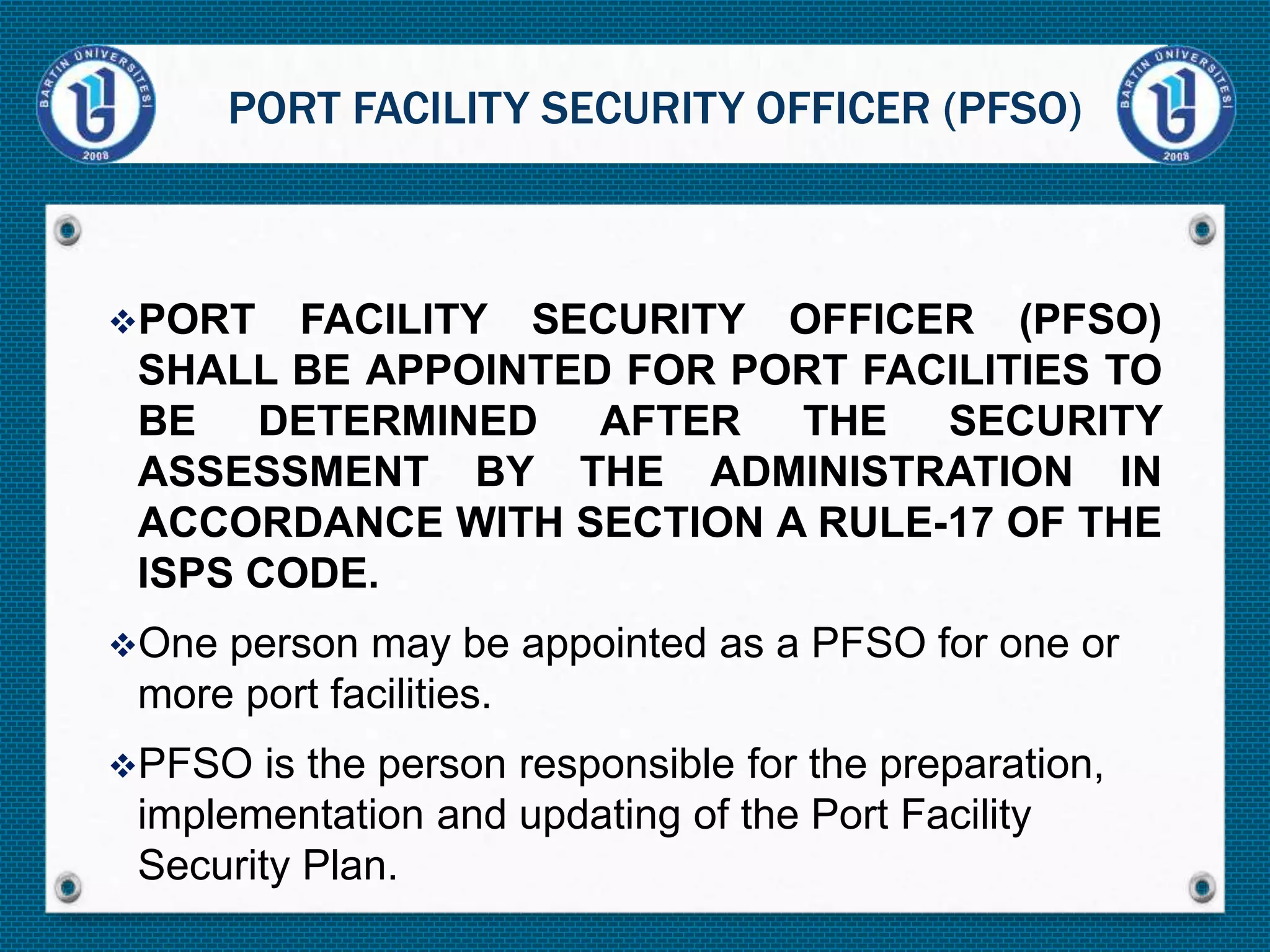 PORT FACILITY SECURITY OFFICER (PFSO)
SHALL BE APPOINTED FOR PORT FACILITIES TO
BE DETERMINED AFTER THE SECURITY
ASSESSMENT BY THE ADMINISTRATION IN
ACCORDANCE WITH SECTION A RULE-17 OF THE
ISPS CODE.
One person may be appointed as a PFSO for one or
more port facilities.
PFSO is the person responsible for the preparation,
implementation and updating of the Port Facility
Security Plan.
PORT FACILITY SECURITY OFFICER (PFSO)
 