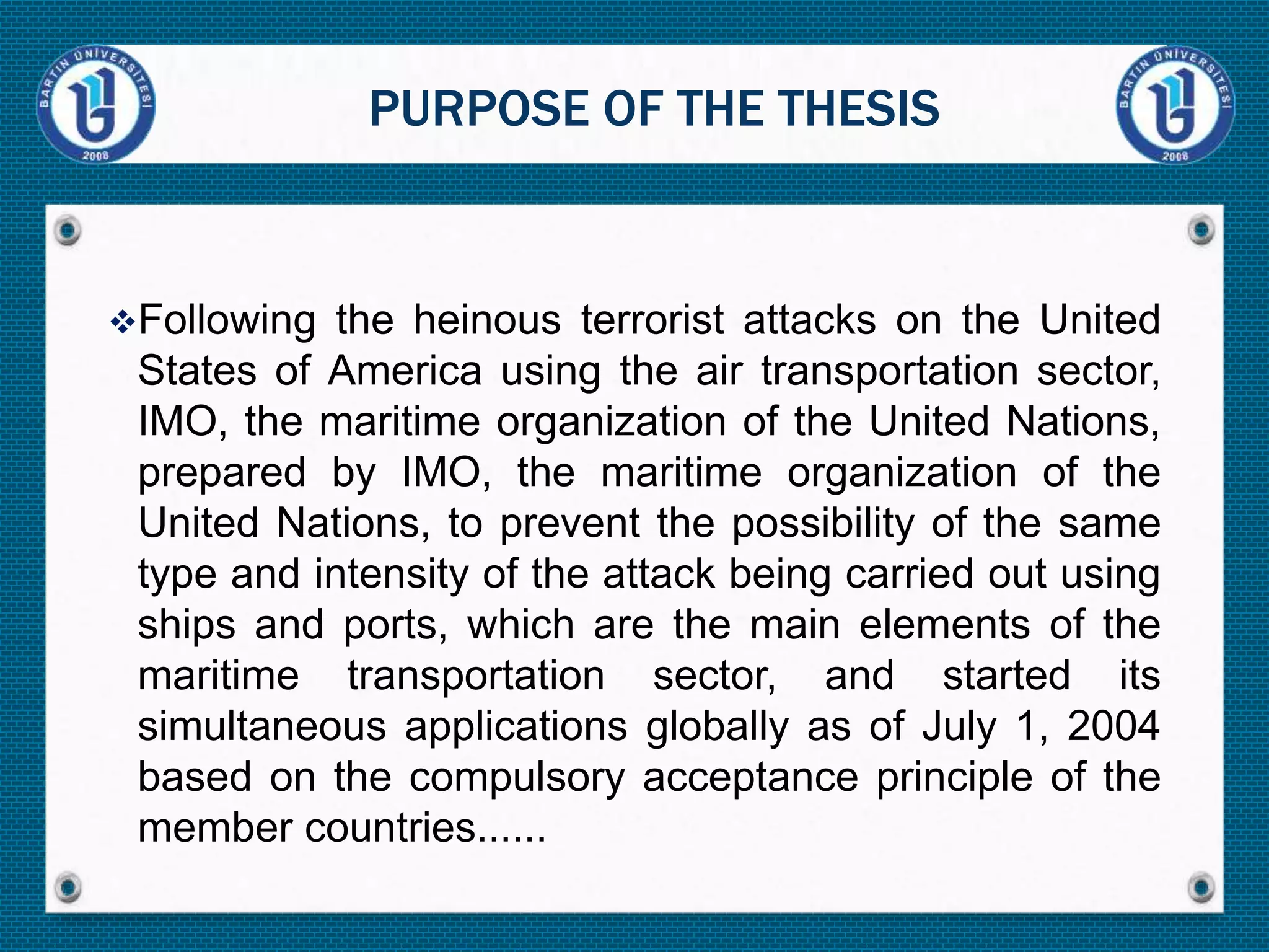 Following the heinous terrorist attacks on the United
States of America using the air transportation sector,
IMO, the maritime organization of the United Nations,
prepared by IMO, the maritime organization of the
United Nations, to prevent the possibility of the same
type and intensity of the attack being carried out using
ships and ports, which are the main elements of the
maritime transportation sector, and started its
simultaneous applications globally as of July 1, 2004
based on the compulsory acceptance principle of the
member countries......
PURPOSE OF THE THESIS
 