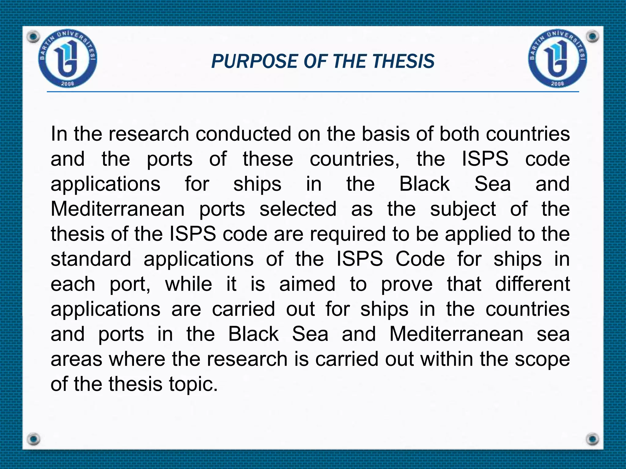 In the research conducted on the basis of both countries
and the ports of these countries, the ISPS code
applications for ships in the Black Sea and
Mediterranean ports selected as the subject of the
thesis of the ISPS code are required to be applied to the
standard applications of the ISPS Code for ships in
each port, while it is aimed to prove that different
applications are carried out for ships in the countries
and ports in the Black Sea and Mediterranean sea
areas where the research is carried out within the scope
of the thesis topic.
PURPOSE OF THE THESIS
 