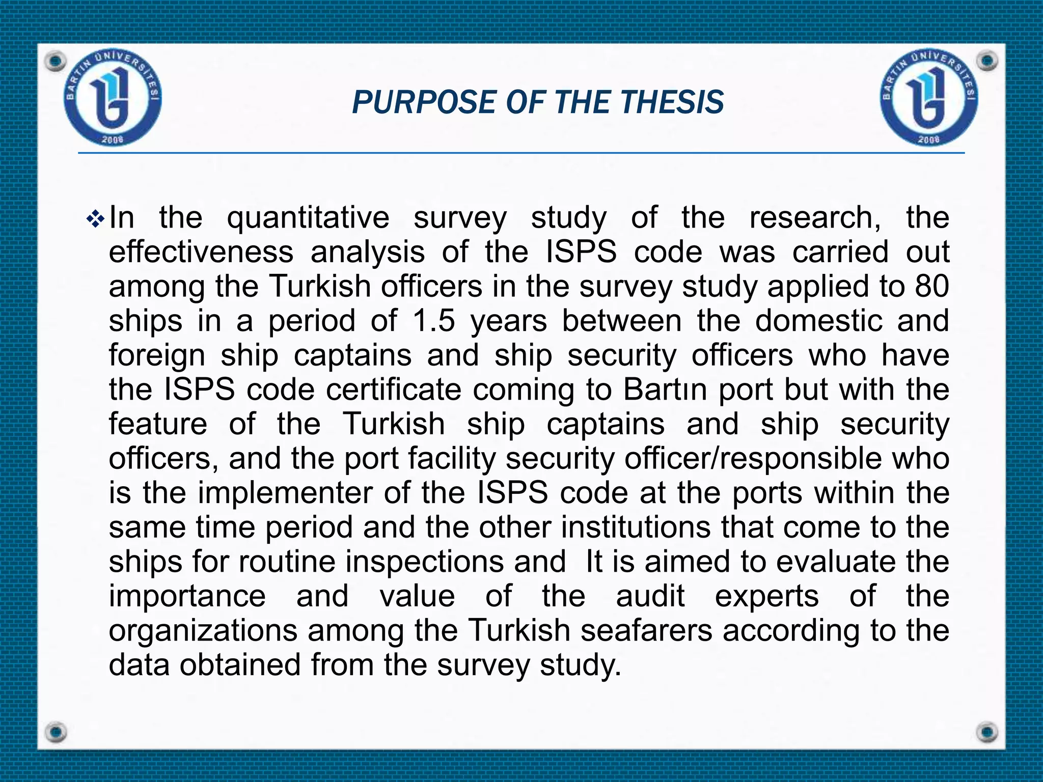In the quantitative survey study of the research, the
effectiveness analysis of the ISPS code was carried out
among the Turkish officers in the survey study applied to 80
ships in a period of 1.5 years between the domestic and
foreign ship captains and ship security officers who have
the ISPS code certificate coming to Bartın port but with the
feature of the Turkish ship captains and ship security
officers, and the port facility security officer/responsible who
is the implementer of the ISPS code at the ports within the
same time period and the other institutions that come to the
ships for routine inspections and It is aimed to evaluate the
importance and value of the audit experts of the
organizations among the Turkish seafarers according to the
data obtained from the survey study.
PURPOSE OF THE THESIS
 