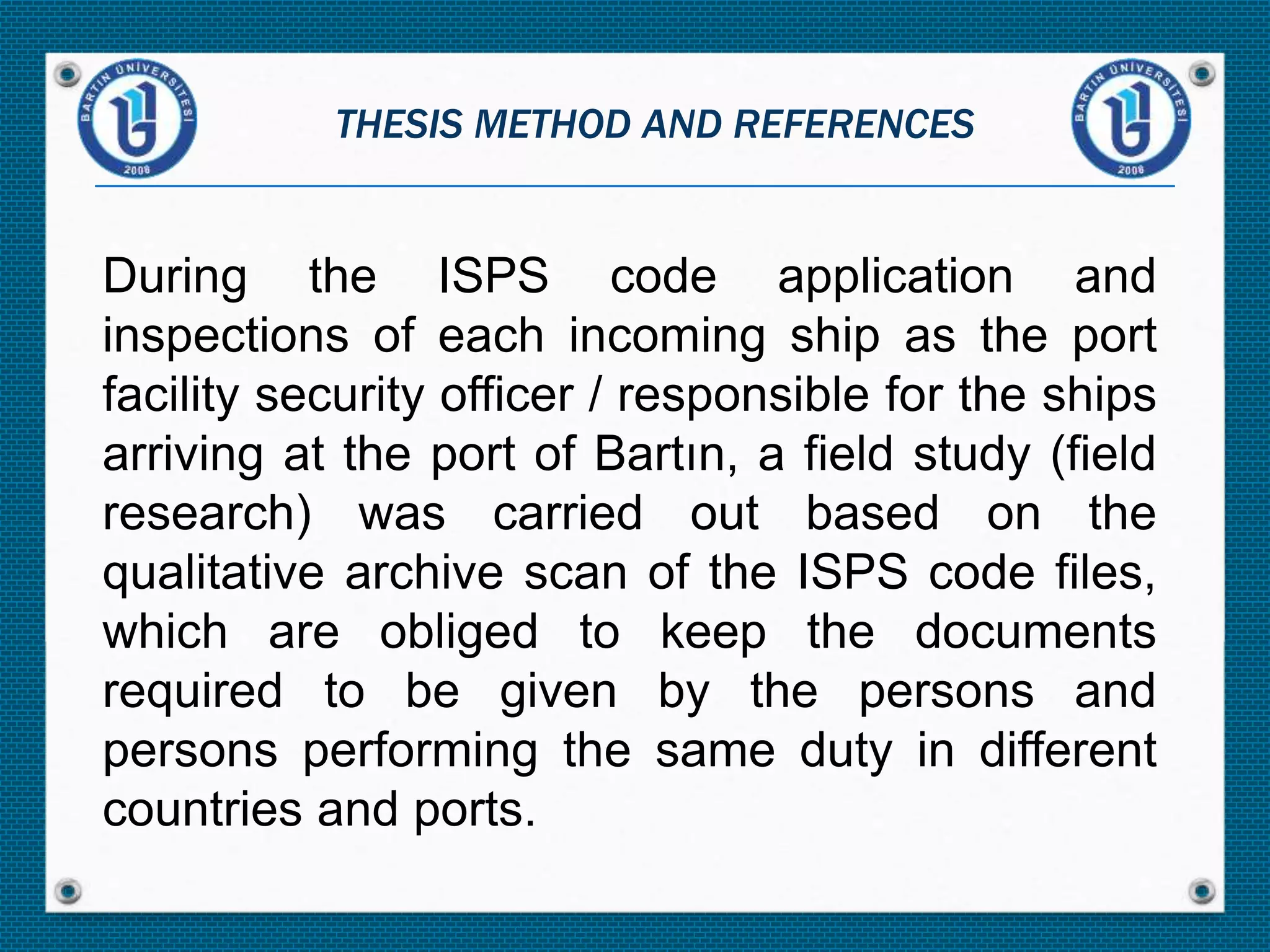 During the ISPS code application and
inspections of each incoming ship as the port
facility security officer / responsible for the ships
arriving at the port of Bartın, a field study (field
research) was carried out based on the
qualitative archive scan of the ISPS code files,
which are obliged to keep the documents
required to be given by the persons and
persons performing the same duty in different
countries and ports.
THESIS METHOD AND REFERENCES
 