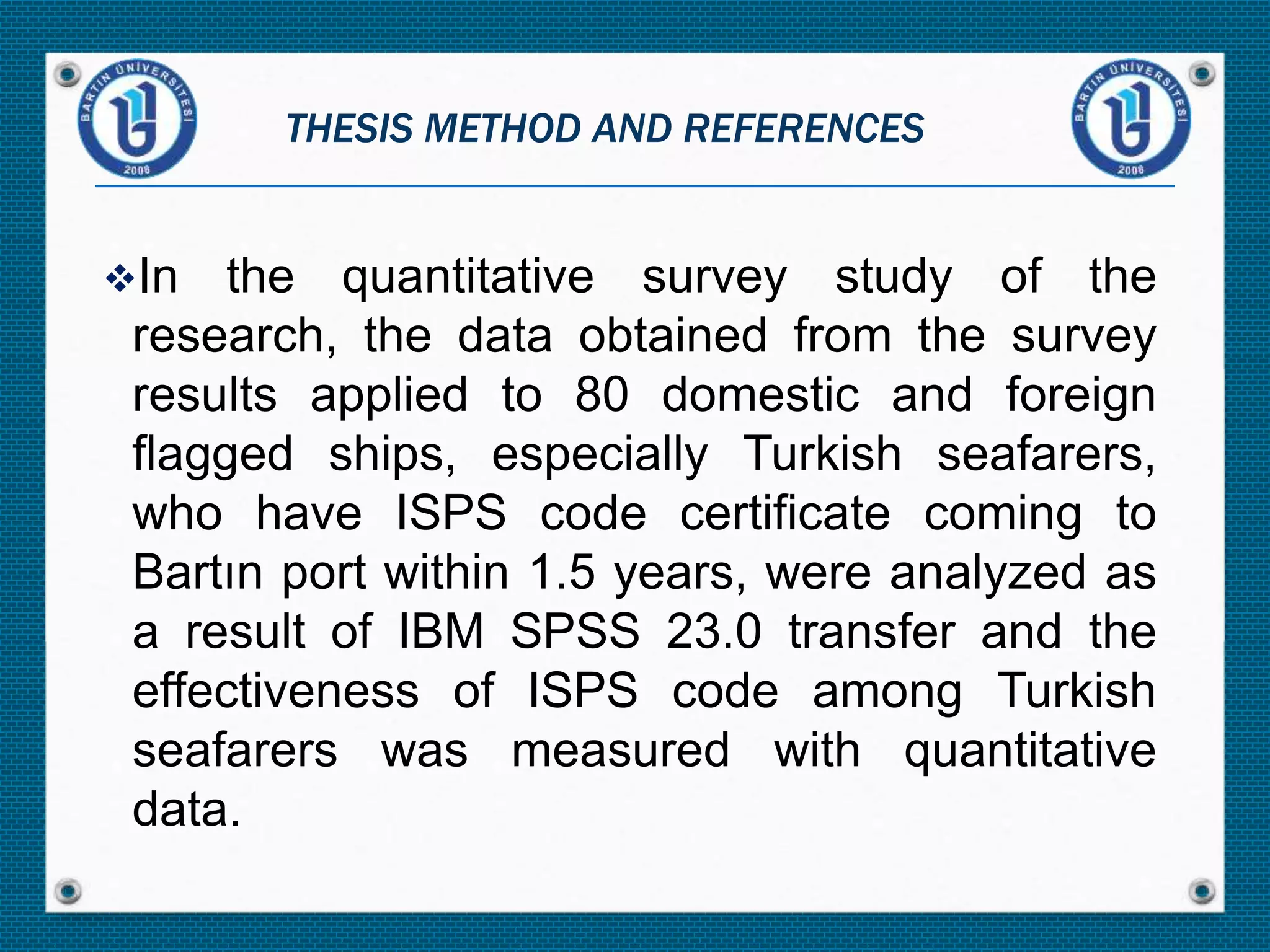 In the quantitative survey study of the
research, the data obtained from the survey
results applied to 80 domestic and foreign
flagged ships, especially Turkish seafarers,
who have ISPS code certificate coming to
Bartın port within 1.5 years, were analyzed as
a result of IBM SPSS 23.0 transfer and the
effectiveness of ISPS code among Turkish
seafarers was measured with quantitative
data.
THESIS METHOD AND REFERENCES
 