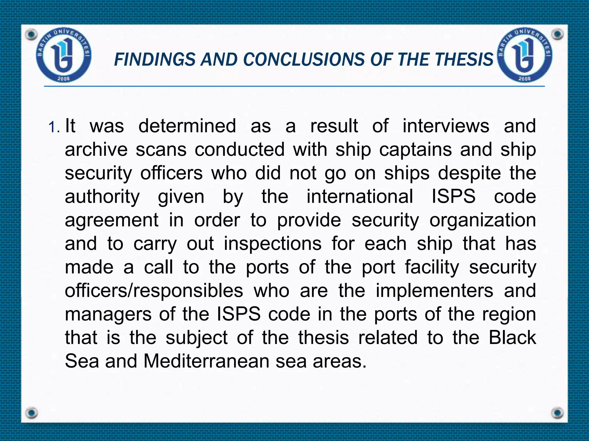 1. It was determined as a result of interviews and
archive scans conducted with ship captains and ship
security officers who did not go on ships despite the
authority given by the international ISPS code
agreement in order to provide security organization
and to carry out inspections for each ship that has
made a call to the ports of the port facility security
officers/responsibles who are the implementers and
managers of the ISPS code in the ports of the region
that is the subject of the thesis related to the Black
Sea and Mediterranean sea areas.
FINDINGS AND CONCLUSIONS OF THE THESIS
 