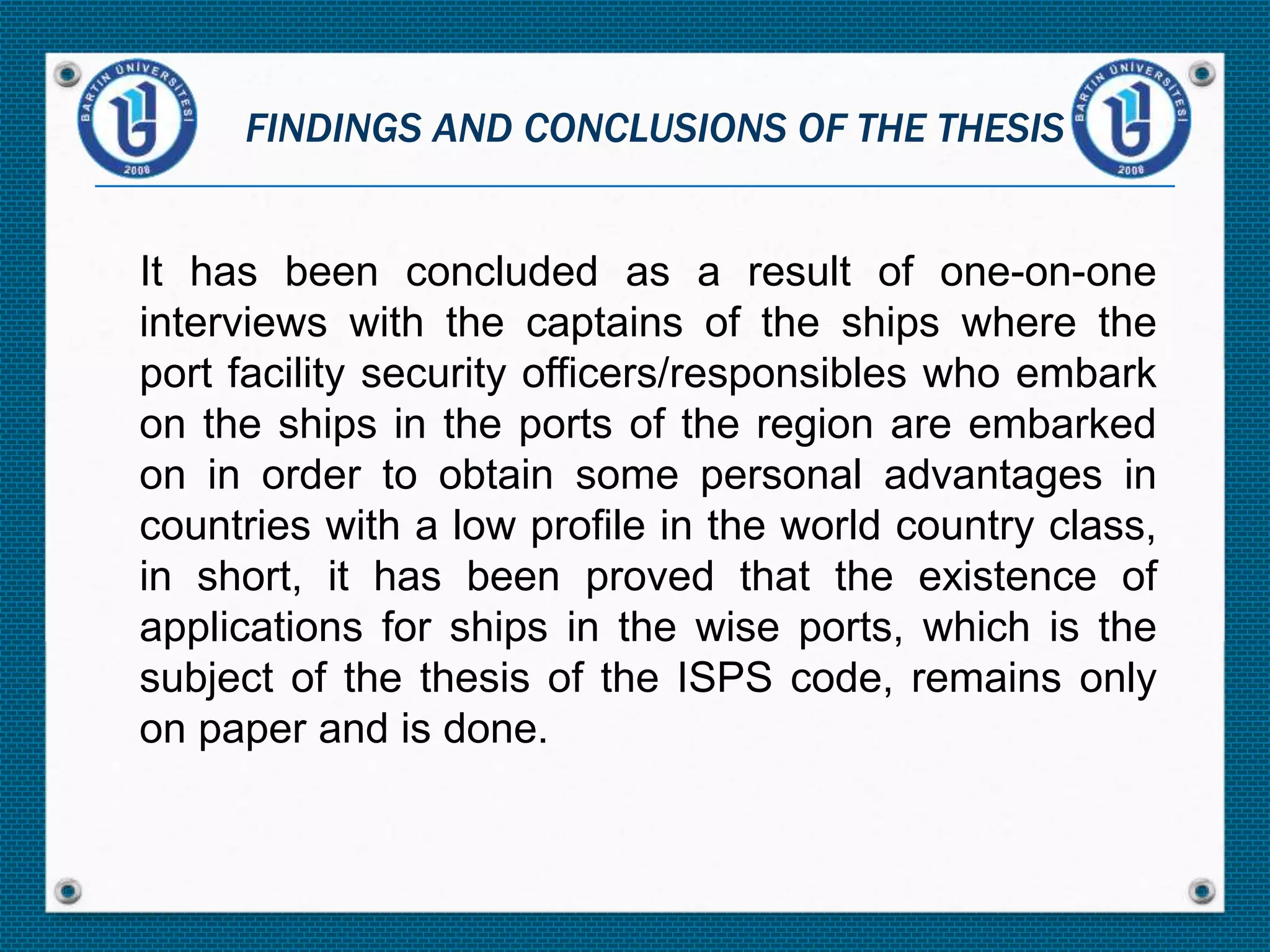 It has been concluded as a result of one-on-one
interviews with the captains of the ships where the
port facility security officers/responsibles who embark
on the ships in the ports of the region are embarked
on in order to obtain some personal advantages in
countries with a low profile in the world country class,
in short, it has been proved that the existence of
applications for ships in the wise ports, which is the
subject of the thesis of the ISPS code, remains only
on paper and is done.
FINDINGS AND CONCLUSIONS OF THE THESIS
 