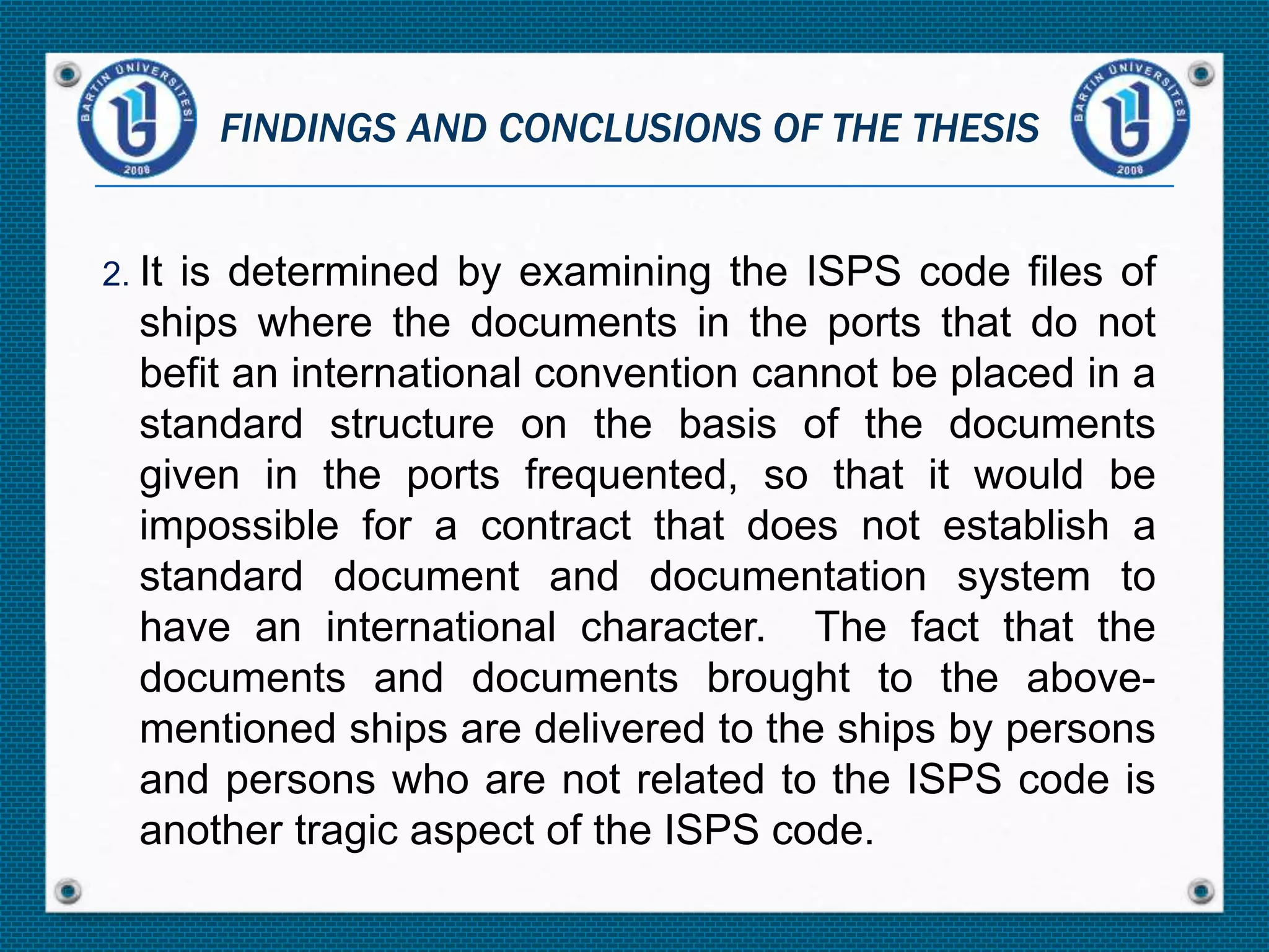 2. It is determined by examining the ISPS code files of
ships where the documents in the ports that do not
befit an international convention cannot be placed in a
standard structure on the basis of the documents
given in the ports frequented, so that it would be
impossible for a contract that does not establish a
standard document and documentation system to
have an international character. The fact that the
documents and documents brought to the above-
mentioned ships are delivered to the ships by persons
and persons who are not related to the ISPS code is
another tragic aspect of the ISPS code.
FINDINGS AND CONCLUSIONS OF THE THESIS
 