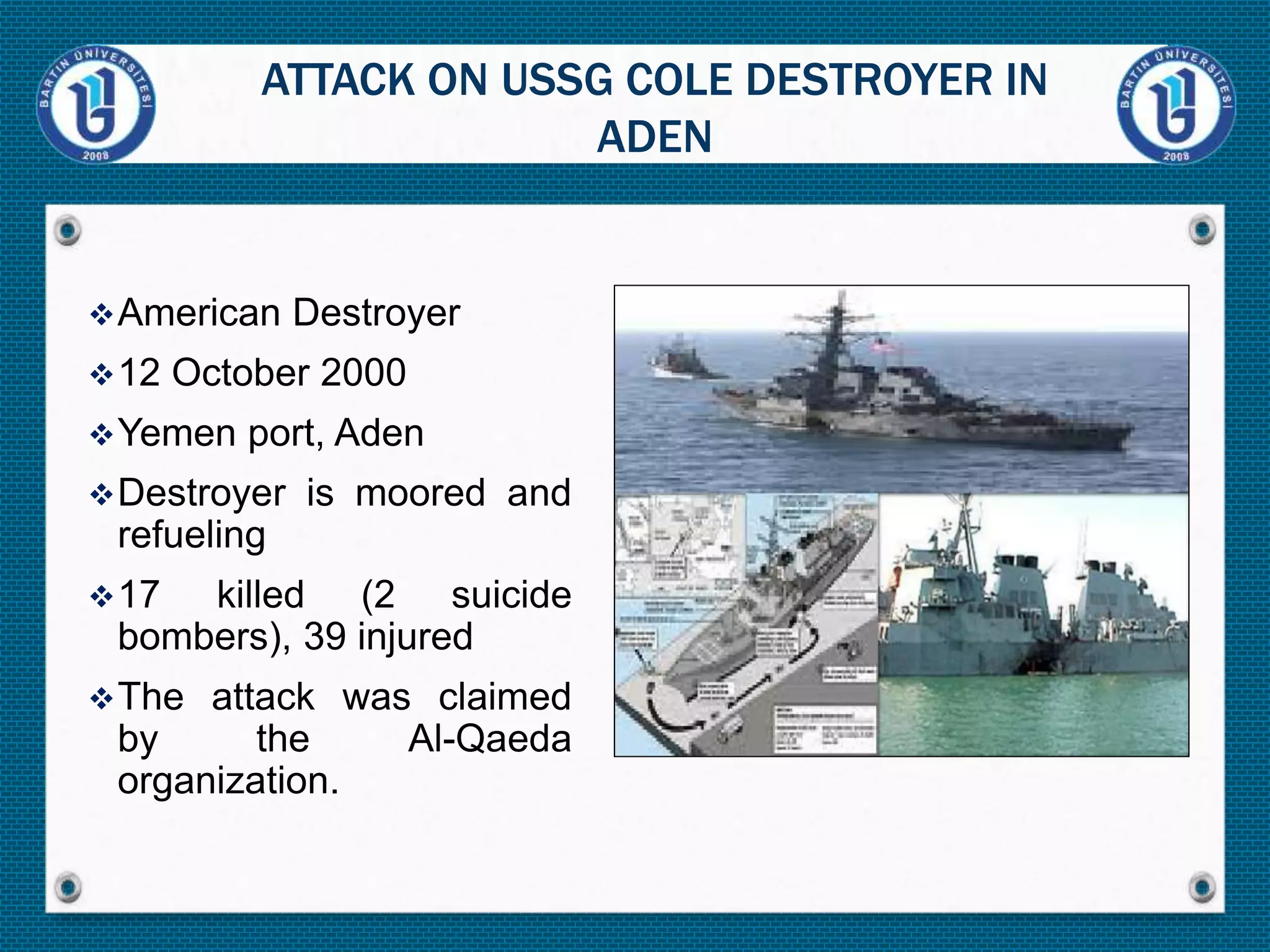 American Destroyer
12 October 2000
Yemen port, Aden
Destroyer is moored and
refueling
17 killed (2 suicide
bombers), 39 injured
The attack was claimed
by the Al-Qaeda
organization.
ATTACK ON USSG COLE DESTROYER IN
ADEN
 