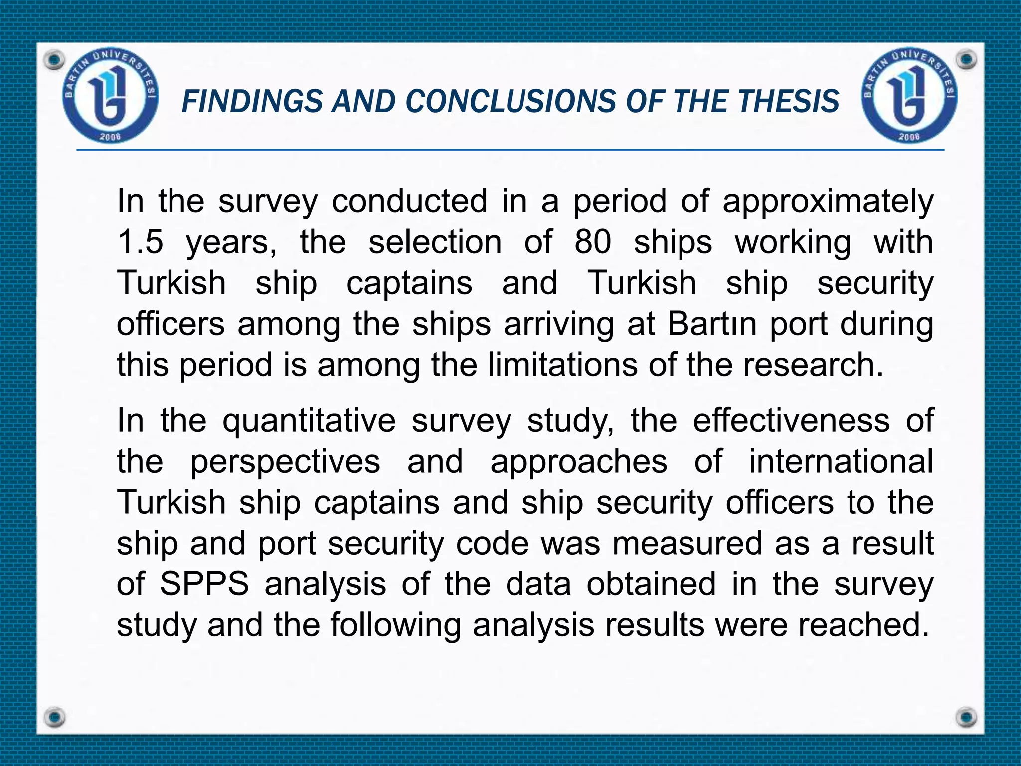 In the survey conducted in a period of approximately
1.5 years, the selection of 80 ships working with
Turkish ship captains and Turkish ship security
officers among the ships arriving at Bartın port during
this period is among the limitations of the research.
In the quantitative survey study, the effectiveness of
the perspectives and approaches of international
Turkish ship captains and ship security officers to the
ship and port security code was measured as a result
of SPPS analysis of the data obtained in the survey
study and the following analysis results were reached.
FINDINGS AND CONCLUSIONS OF THE THESIS
 