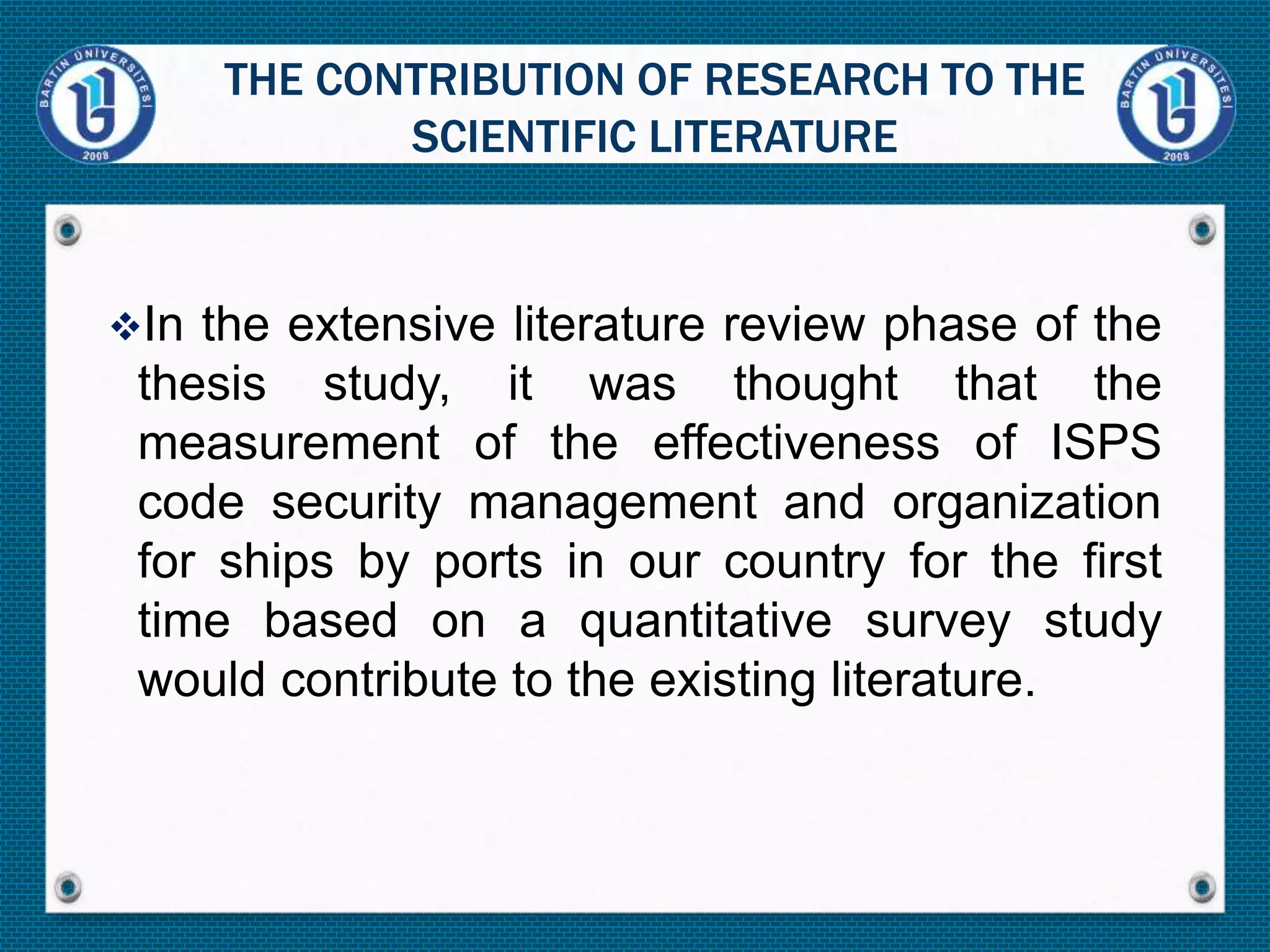 In the extensive literature review phase of the
thesis study, it was thought that the
measurement of the effectiveness of ISPS
code security management and organization
for ships by ports in our country for the first
time based on a quantitative survey study
would contribute to the existing literature.
THE CONTRIBUTION OF RESEARCH TO THE
SCIENTIFIC LITERATURE
 