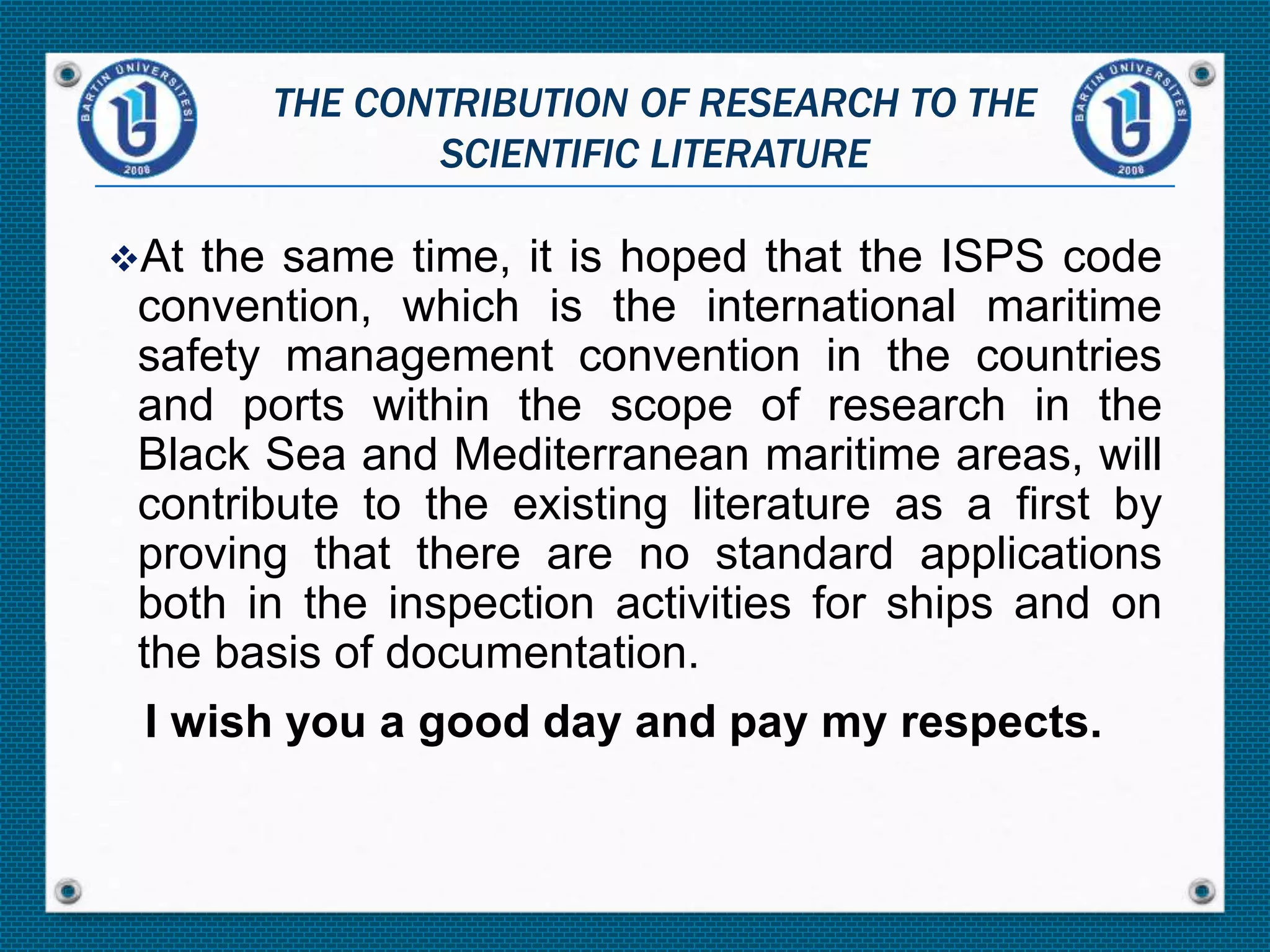 At the same time, it is hoped that the ISPS code
convention, which is the international maritime
safety management convention in the countries
and ports within the scope of research in the
Black Sea and Mediterranean maritime areas, will
contribute to the existing literature as a first by
proving that there are no standard applications
both in the inspection activities for ships and on
the basis of documentation.
I wish you a good day and pay my respects.
THE CONTRIBUTION OF RESEARCH TO THE
SCIENTIFIC LITERATURE
 