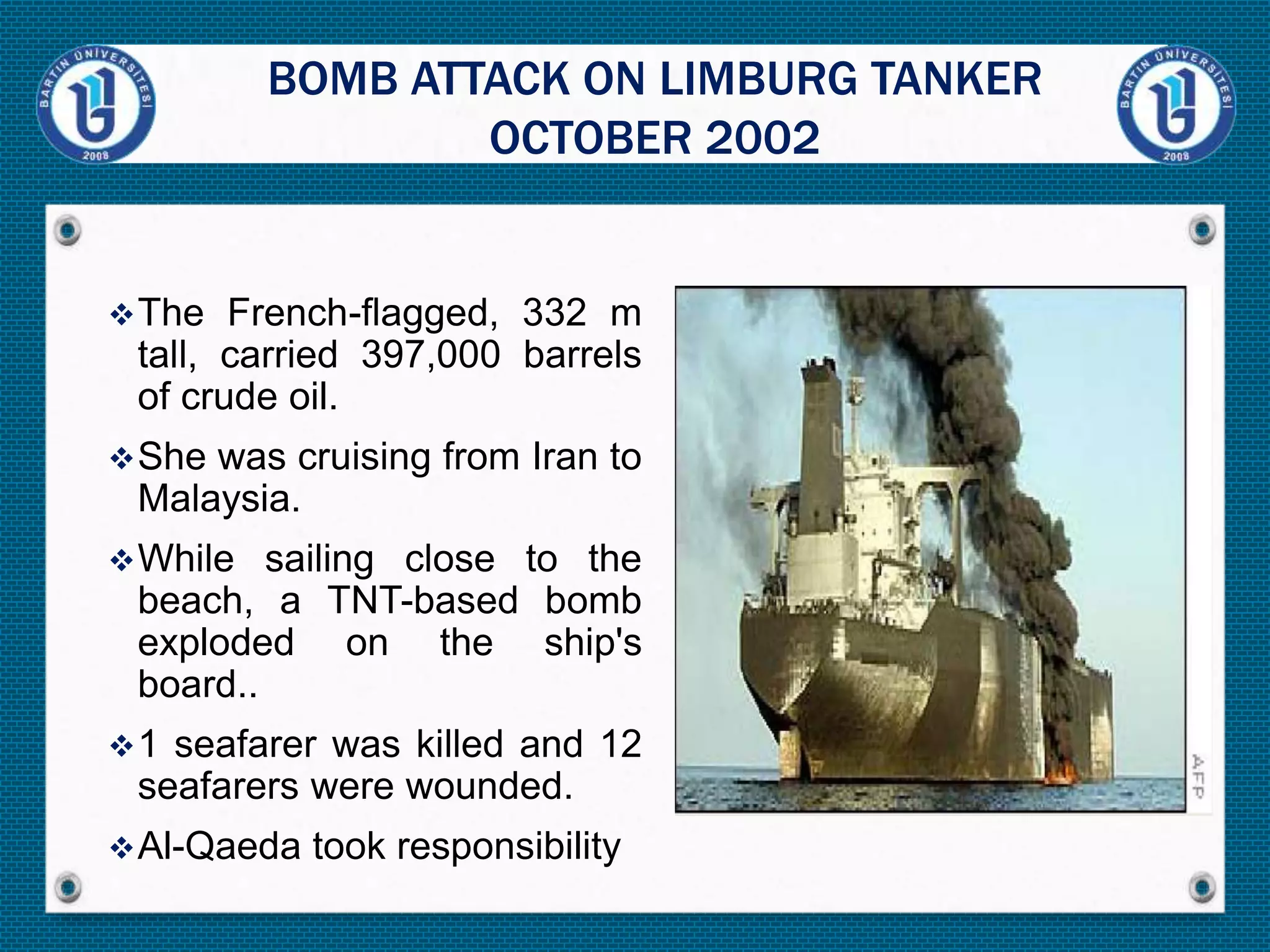 The French-flagged, 332 m
tall, carried 397,000 barrels
of crude oil.
She was cruising from Iran to
Malaysia.
While sailing close to the
beach, a TNT-based bomb
exploded on the ship's
board..
1 seafarer was killed and 12
seafarers were wounded.
Al-Qaeda took responsibility
BOMB ATTACK ON LIMBURG TANKER
OCTOBER 2002
 
