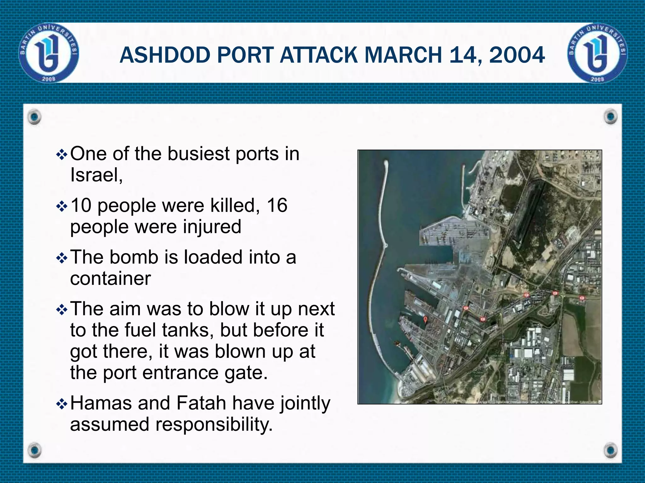 One of the busiest ports in
Israel,
10 people were killed, 16
people were injured
The bomb is loaded into a
container
The aim was to blow it up next
to the fuel tanks, but before it
got there, it was blown up at
the port entrance gate.
Hamas and Fatah have jointly
assumed responsibility.
ASHDOD PORT ATTACK MARCH 14, 2004
 