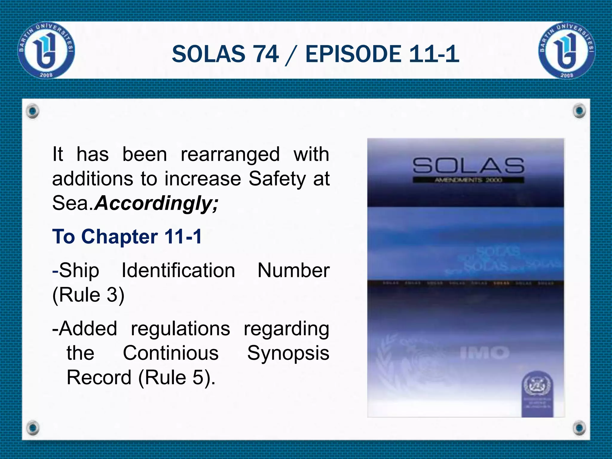 It has been rearranged with
additions to increase Safety at
Sea.Accordingly;
To Chapter 11-1
-Ship Identification Number
(Rule 3)
-Added regulations regarding
the Continious Synopsis
Record (Rule 5).
SOLAS 74 / EPISODE 11-1
 