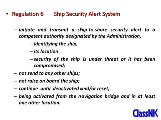 10
• Regulation 6 Ship Security Alert System
– initiate and transmit a ship-to-shore security alert to a
competent authority designated by the Administration,
– identifying the ship,
– its location
– security of the ship is under threat or it has been
compromised;
– not send to any other ships;
– not raise on board the ship;
– continue until deactivated and/or reset;
– being activated from the navigation bridge and in at least
one other location.
 