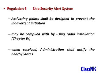 11
• Regulation 6 Ship Security Alert System
– Activating points shall be designed to prevent the
inadvertent initiation
– may be complied with by using radio installation
(Chapter IV)
– when received, Administration shall notify the
nearby States
 