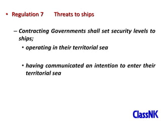 12
• Regulation 7 Threats to ships
– Contracting Governments shall set security levels to
ships;
• operating in their territorial sea
• having communicated an intention to enter their
territorial sea
 