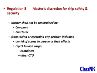 13
• Regulation 8 Master’s discretion for ship safety &
security
– Master shall not be constrained by;
• Company
• Charterer
– from taking or executing any decision including
• denial of access to person or their effects
• reject to load cargo
– containers
– other CTU
 