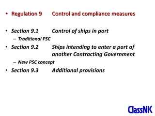 14
• Regulation 9 Control and compliance measures
• Section 9.1 Control of ships in port
– Traditional PSC
• Section 9.2 Ships intending to enter a port of
another Contracting Government
– New PSC concept
• Section 9.3 Additional provisions
 