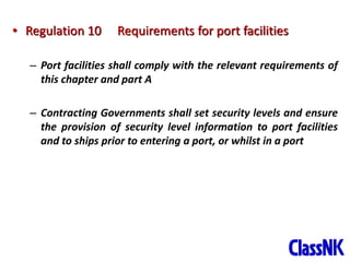 15
• Regulation 10 Requirements for port facilities
– Port facilities shall comply with the relevant requirements of
this chapter and part A
– Contracting Governments shall set security levels and ensure
the provision of security level information to port facilities
and to ships prior to entering a port, or whilst in a port
 