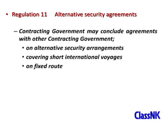 17
• Regulation 11 Alternative security agreements
– Contracting Government may conclude agreements
with other Contracting Government;
• on alternative security arrangements
• covering short international voyages
• on fixed route
 
