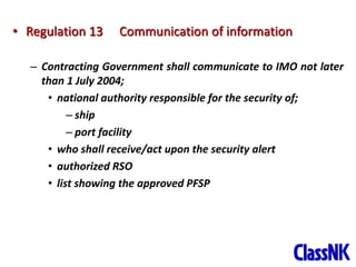 19
• Regulation 13 Communication of information
– Contracting Government shall communicate to IMO not later
than 1 July 2004;
• national authority responsible for the security of;
– ship
– port facility
• who shall receive/act upon the security alert
• authorized RSO
• list showing the approved PFSP
 