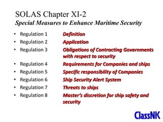 2
• Regulation 1 Definition
• Regulation 2 Application
• Regulation 3 Obligations of Contracting Governments
with respect to security
• Regulation 4 Requirements for Companies and ships
• Regulation 5 Specific responsibility of Companies
• Regulation 6 Ship Security Alert System
• Regulation 7 Threats to ships
• Regulation 8 Master’s discretion for ship safety and
security
SOLAS Chapter XI-2
Special Measures to Enhance Maritime Security
 