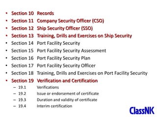 21
• Section 10 Records
• Section 11 Company Security Officer (CSO)
• Section 12 Ship Security Officer (SSO)
• Section 13 Training, Drills and Exercises on Ship Security
• Section 14 Port Facility Security
• Section 15 Port Facility Security Assessment
• Section 16 Port Facility Security Plan
• Section 17 Port Facility Security Officer
• Section 18 Training, Drills and Exercises on Port Facility Security
• Section 19 Verification and Certification
– 19.1 Verifications
– 19.2 Issue or endorsement of certificate
– 19.3 Duration and validity of certificate
– 19.4 Interim certification
 