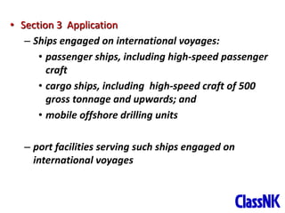 22
• Section 3 Application
– Ships engaged on international voyages:
• passenger ships, including high-speed passenger
craft
• cargo ships, including high-speed craft of 500
gross tonnage and upwards; and
• mobile offshore drilling units
– port facilities serving such ships engaged on
international voyages
 