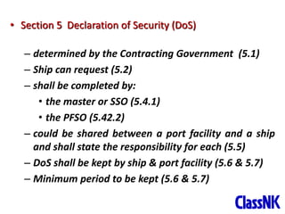 25
• Section 5 Declaration of Security (DoS)
– determined by the Contracting Government (5.1)
– Ship can request (5.2)
– shall be completed by:
• the master or SSO (5.4.1)
• the PFSO (5.42.2)
– could be shared between a port facility and a ship
and shall state the responsibility for each (5.5)
– DoS shall be kept by ship & port facility (5.6 & 5.7)
– Minimum period to be kept (5.6 & 5.7)
 