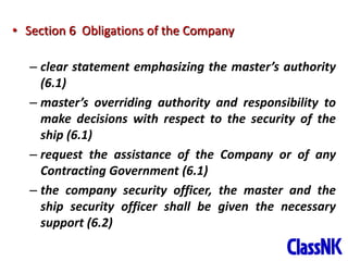 26
• Section 6 Obligations of the Company
– clear statement emphasizing the master’s authority
(6.1)
– master’s overriding authority and responsibility to
make decisions with respect to the security of the
ship (6.1)
– request the assistance of the Company or of any
Contracting Government (6.1)
– the company security officer, the master and the
ship security officer shall be given the necessary
support (6.2)
 