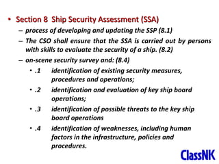 29
• Section 8 Ship Security Assessment (SSA)
– process of developing and updating the SSP (8.1)
– The CSO shall ensure that the SSA is carried out by persons
with skills to evaluate the security of a ship. (8.2)
– on-scene security survey and: (8.4)
• .1 identification of existing security measures,
procedures and operations;
• .2 identification and evaluation of key ship board
operations;
• .3 identification of possible threats to the key ship
board operations
• .4 identification of weaknesses, including human
factors in the infrastructure, policies and
procedures.
 