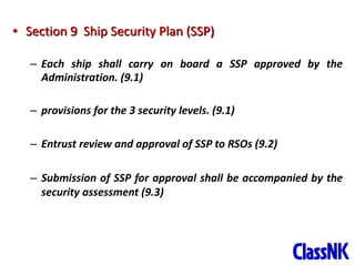 30
• Section 9 Ship Security Plan (SSP)
– Each ship shall carry on board a SSP approved by the
Administration. (9.1)
– provisions for the 3 security levels. (9.1)
– Entrust review and approval of SSP to RSOs (9.2)
– Submission of SSP for approval shall be accompanied by the
security assessment (9.3)
 