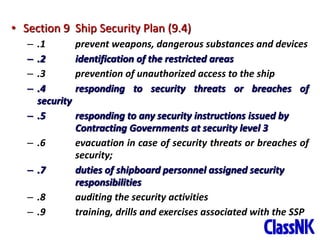 31
• Section 9 Ship Security Plan (9.4)
– .1 prevent weapons, dangerous substances and devices
– .2 identification of the restricted areas
– .3 prevention of unauthorized access to the ship
– .4 responding to security threats or breaches of
security
– .5 responding to any security instructions issued by
Contracting Governments at security level 3
– .6 evacuation in case of security threats or breaches of
security;
– .7 duties of shipboard personnel assigned security
responsibilities
– .8 auditing the security activities
– .9 training, drills and exercises associated with the SSP
 