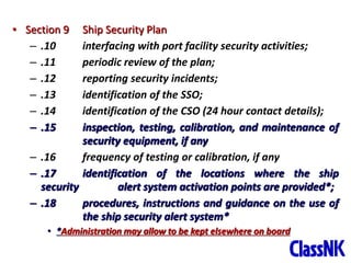 32
• Section 9 Ship Security Plan
– .10 interfacing with port facility security activities;
– .11 periodic review of the plan;
– .12 reporting security incidents;
– .13 identification of the SSO;
– .14 identification of the CSO (24 hour contact details);
– .15 inspection, testing, calibration, and maintenance of
security equipment, if any
– .16 frequency of testing or calibration, if any
– .17 identification of the locations where the ship
security alert system activation points are provided*;
– .18 procedures, instructions and guidance on the use of
the ship security alert system*
• *Administration may allow to be kept elsewhere on board
 