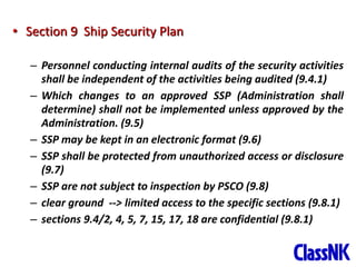 33
• Section 9 Ship Security Plan
– Personnel conducting internal audits of the security activities
shall be independent of the activities being audited (9.4.1)
– Which changes to an approved SSP (Administration shall
determine) shall not be implemented unless approved by the
Administration. (9.5)
– SSP may be kept in an electronic format (9.6)
– SSP shall be protected from unauthorized access or disclosure
(9.7)
– SSP are not subject to inspection by PSCO (9.8)
– clear ground --> limited access to the specific sections (9.8.1)
– sections 9.4/2, 4, 5, 7, 15, 17, 18 are confidential (9.8.1)
 