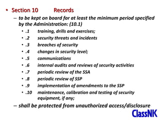 34
• Section 10 Records
– to be kept on board for at least the minimum period specified
by the Administration: (10.1)
• .1 training, drills and exercises;
• .2 security threats and incidents
• .3 breaches of security
• .4 changes in security level;
• .5 communications
• .6 internal audits and reviews of security activities
• .7 periodic review of the SSA
• .8 periodic review of SSP
• .9 implementation of amendments to the SSP
• .10 maintenance, calibration and testing of security
equipment, if any;
– shall be protected from unauthorized access/disclosure
 