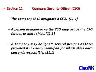35
• Section 11 Company Security Officer (CSO)
– The Company shall designate a CSO. (11.1)
– A person designated as the CSO may act as the CSO
for one or more ships. (11.1)
– A Company may designate several persons as CSOs
provided it is clearly identified for which ships each
person is responsible. (11.1)
 
