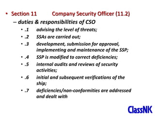 36
• Section 11 Company Security Officer (11.2)
– duties & responsibilities of CSO
• .1 advising the level of threats;
• .2 SSAs are carried out;
• .3 development, submission for approval,
implementing and maintenance of the SSP;
• .4 SSP is modified to correct deficiencies;
• .5 internal audits and reviews of security
activities;
• .6 initial and subsequent verifications of the
ship;
• .7 deficiencies/non-conformities are addressed
and dealt with
 