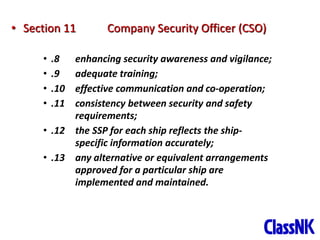 37
• Section 11 Company Security Officer (CSO)
• .8 enhancing security awareness and vigilance;
• .9 adequate training;
• .10 effective communication and co-operation;
• .11 consistency between security and safety
requirements;
• .12 the SSP for each ship reflects the ship-
specific information accurately;
• .13 any alternative or equivalent arrangements
approved for a particular ship are
implemented and maintained.
 