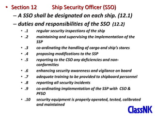 38
• Section 12 Ship Security Officer (SSO)
– A SSO shall be designated on each ship. (12.1)
– duties and responsibilities of the SSO (12.2)
• .1 regular security inspections of the ship
• .2 maintaining and supervising the implementation of the
SSP
• .3 co-ordinating the handling of cargo and ship’s stores
• .4 proposing modifications to the SSP
• .5 reporting to the CSO any deficiencies and non-
conformities
• .6 enhancing security awareness and vigilance on board
• .7 adequate training to be provided to shipboard personnel
• .8 reporting all security incidents
• .9 co-ordinating implementation of the SSP with CSO &
PFSO
• .10 security equipment is properly operated, tested, calibrated
and maintained
 