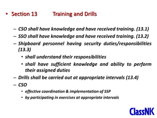 39
• Section 13 Training and Drills
– CSO shall have knowledge and have received training. (13.1)
– SSO shall have knowledge and have received training. (13.2)
– Shipboard personnel having security duties/responsibilities
(13.3)
• shall understand their responsibilities
• shall have sufficient knowledge and ability to perform
their assigned duties
– Drills shall be carried out at appropriate intervals (13.4)
– CSO
• effective coordination & implementation of SSP
• by participating in exercises at appropriate intervals
 