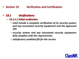 40
• Section 19 Verification and Certification
• 19.1 Verifications
– 19.1.1.1 initial verification
• shall include a complete verification of its security system
and any associated security equipment and the approved
SSP.
• security system and any associated security equipment
fully complies with the requirements
• satisfactory condition/fit for the service
 