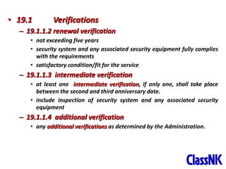 41
• 19.1 Verifications
– 19.1.1.2 renewal verification
• not exceeding five years
• security system and any associated security equipment fully complies
with the requirements
• satisfactory condition/fit for the service
– 19.1.1.3 intermediate verification
• at least one intermediate verification, if only one, shall take place
between the second and third anniversary date.
• include inspection of security system and any associated security
equipment
– 19.1.1.4 additional verification
• any additional verifications as determined by the Administration.
 