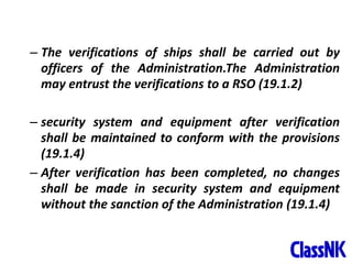 42
– The verifications of ships shall be carried out by
officers of the Administration.The Administration
may entrust the verifications to a RSO (19.1.2)
– security system and equipment after verification
shall be maintained to conform with the provisions
(19.1.4)
– After verification has been completed, no changes
shall be made in security system and equipment
without the sanction of the Administration (19.1.4)
 