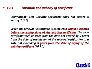 44
• 19.3 Duration and validity of certificate
– International Ship Security Certificate shall not exceed 5
years (19.3.1)
– When the renewal verification is completed within 3 months
before the expiry date of the existing certificate, the new
certificate shall be valid from the date not exceeding 5 years
from the date of completion of the renewal verification to a
date not exceeding 5 years from the date of expiry of the
existing certificate (19.3.2)
 