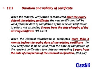 45
• 19.3 Duration and validity of certificate
– When the renewal verification is completed after the expiry
date of the existing certificate, the new certificate shall be
valid from the date of completion of the renewal verification
to a date not exceeding 5 years from the date of expiry of the
existing certificate (19.3.2.1)
– When the renewal verification is completed more than 3
months before the expiry date of the existing certificate, the
new certificate shall be valid from the date of completion of
the renewal verification to a date not exceeding 5 years from
the date of completion of the renewal verification (19.3.2.2)
 