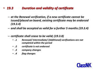46
• 19.3 Duration and validity of certificate
– at the Renewal verification, if a new certificate cannot be
issued/placed on board, existing certificate may be endorsed
(19.3.4)
– and shall be accepted as valid for a further 5 months (19.3.4)
– certificate shall cease to be valid; (19.3.8)
• .1 Renewal/ Intermediate/ (Additional) verifications are not
completed within the period
• .2 certificate is not endorsed
• .3 company changes
• .4 flag changes
 