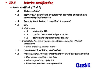 48
• 19.4 Interim certification
– to be verified; (19.4.2)
• .1 SSA completed
• .2 copy of SSP (submitted for approval) provided onboard, and
SSP is being implemented
• .3 Security Alert System is provided, if required
• .4 CSO
– .1 shall ensure
» .1 review the SSP
» .2 SSP has been submitted for approval
» .3 SSP is being implemented on the ship
– .2 established necessary arrangements for completion of Initial
Verification
» drills, exercises, internal audits
• .5 arrangement for Initial Verification
• .6 Master, SSO & relevant shipboard personnel are familiar with
» their duties specified in the Code
» relevant provisions of the SSP
» have been provided such information
 