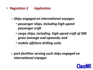 5
• Regulation 2 Application
– Ships engaged on international voyages:
• passenger ships, including high-speed
passenger craft
• cargo ships, including high-speed craft of 500
gross tonnage and upwards; and
• mobile offshore drilling units
– port facilities serving such ships engaged on
international voyages
 